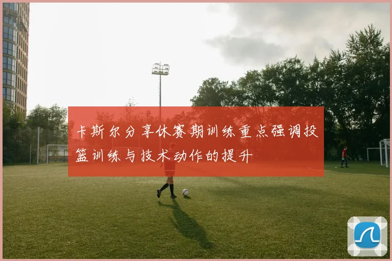 卡斯尔分享休赛期训练重点强调投篮训练与技术动作的提升
