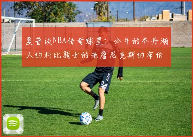 夏普谈NBA传奇球星：公牛的乔丹湖人的科比骑士的老詹尼克斯的布伦森
