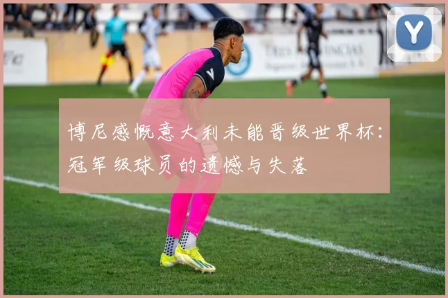 博尼感慨意大利未能晋级世界杯：冠军级球员的遗憾与失落