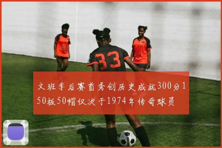 文班季后赛首秀创历史成就300分150板50帽仅次于1974年传奇球员