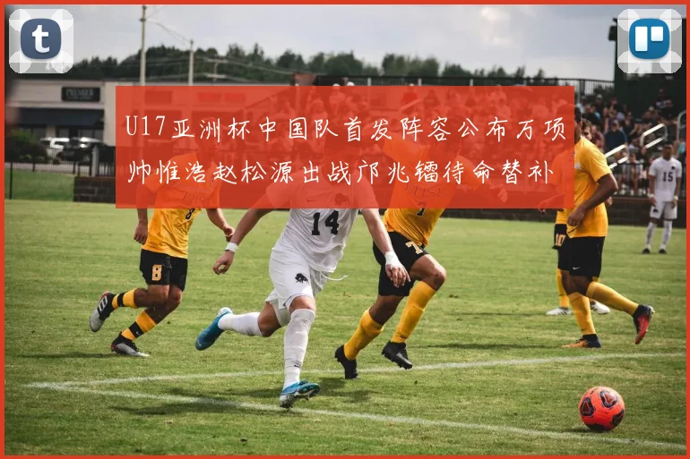 U17亚洲杯中国队首发阵容公布万项帅惟浩赵松源出战邝兆镭待命替补