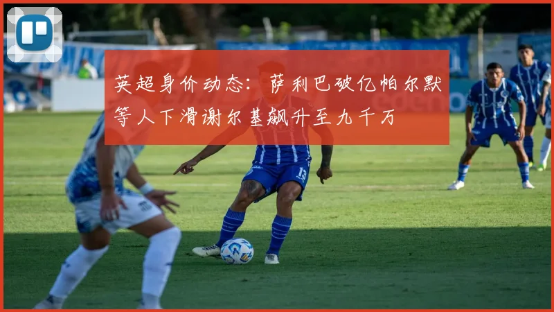 英超身价动态：萨利巴破亿帕尔默等人下滑谢尔基飙升至九千万