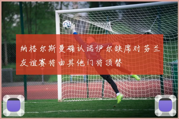 纳格尔斯曼确认诺伊尔缺席对芬兰友谊赛将由其他门将顶替