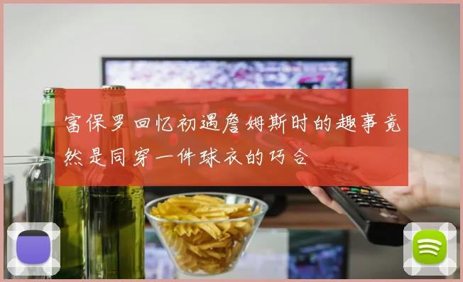 富保罗回忆初遇詹姆斯时的趣事竟然是同穿一件球衣的巧合