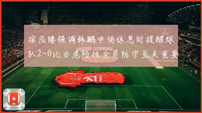 宿茂臻强调韩鹏中场休息时提醒球队2-0比分危险性全员防守至关重要