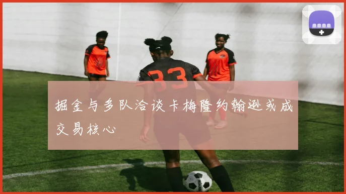 掘金与多队洽谈卡梅隆约翰逊或成交易核心