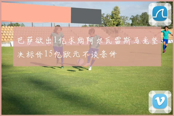 巴萨欲出1亿求购阿尔瓦雷斯马竞坚决标价15亿欧元不谈条件