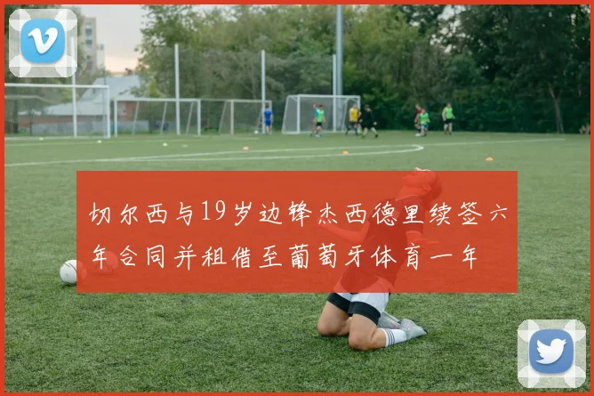 切尔西与19岁边锋杰西德里续签六年合同并租借至葡萄牙体育一年