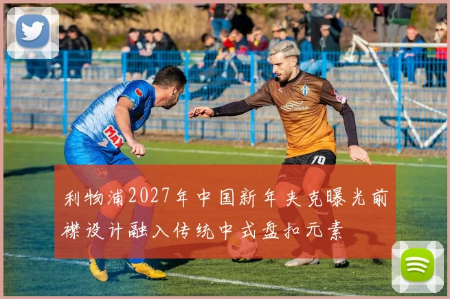 利物浦2027年中国新年夹克曝光前襟设计融入传统中式盘扣元素