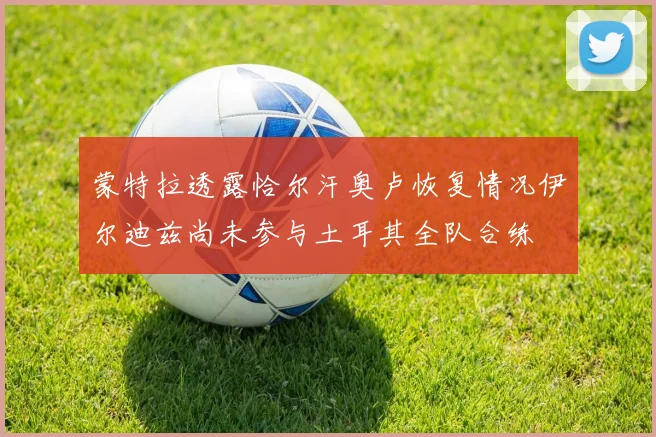 蒙特拉透露恰尔汗奥卢恢复情况伊尔迪兹尚未参与土耳其全队合练