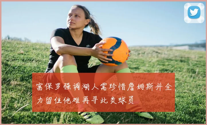 富保罗强调湖人需珍惜詹姆斯并全力留住他难再寻此类球员