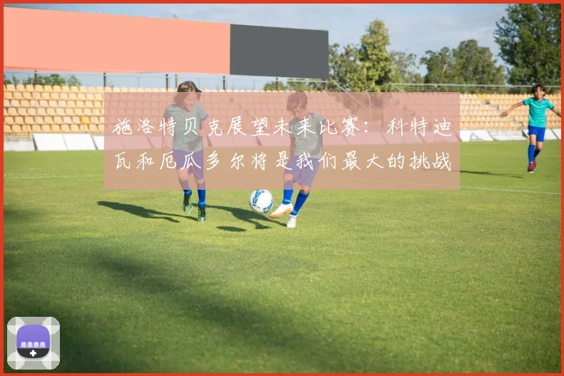 施洛特贝克展望未来比赛：科特迪瓦和厄瓜多尔将是我们最大的挑战