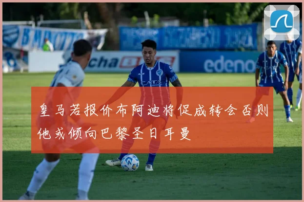皇马若报价布阿迪将促成转会否则他或倾向巴黎圣日耳曼