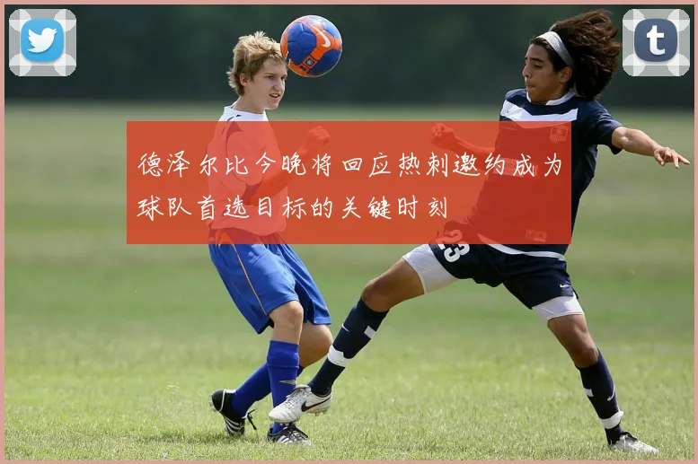 德泽尔比今晚将回应热刺邀约成为球队首选目标的关键时刻