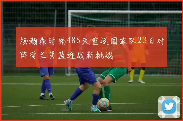 杨瀚森时隔486天重返国家队23日对阵荷兰男篮迎战新挑战