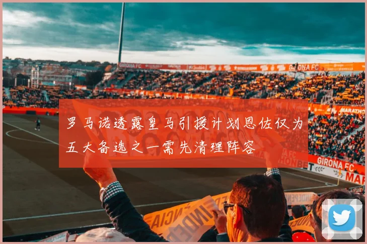 罗马诺透露皇马引援计划恩佐仅为五大备选之一需先清理阵容