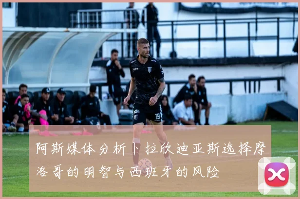 阿斯媒体分析卜拉欣迪亚斯选择摩洛哥的明智与西班牙的风险