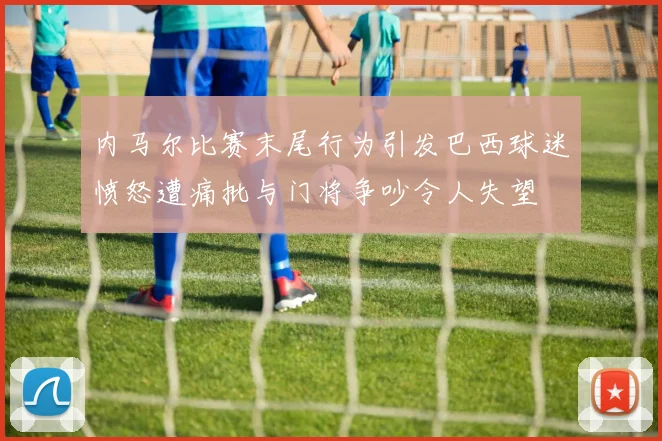 内马尔比赛末尾行为引发巴西球迷愤怒遭痛批与门将争吵令人失望