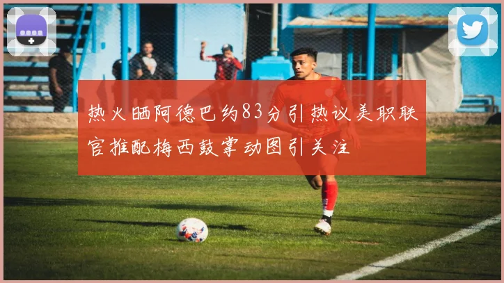 热火晒阿德巴约83分引热议美职联官推配梅西鼓掌动图引关注