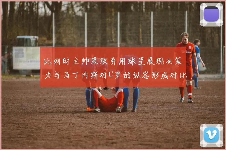 比利时主帅果敢弃用球星展现决策力与马丁内斯对C罗的纵容形成对比