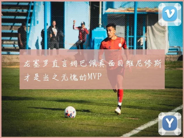 龙塞罗直言姆巴佩真面目维尼修斯才是当之无愧的MVP