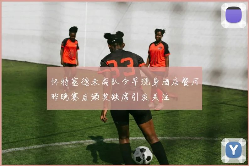 怀特塞德未离队今早现身酒店餐厅昨晚赛后颁奖缺席引发关注