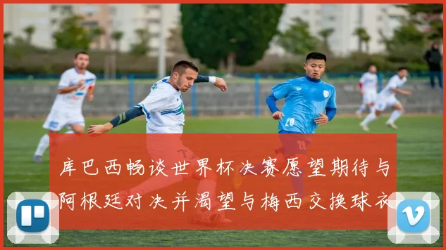 库巴西畅谈世界杯决赛愿望期待与阿根廷对决并渴望与梅西交换球衣