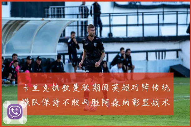 卡里克执教曼联期间英超对阵传统强队保持不败两胜阿森纳彰显战术智慧
