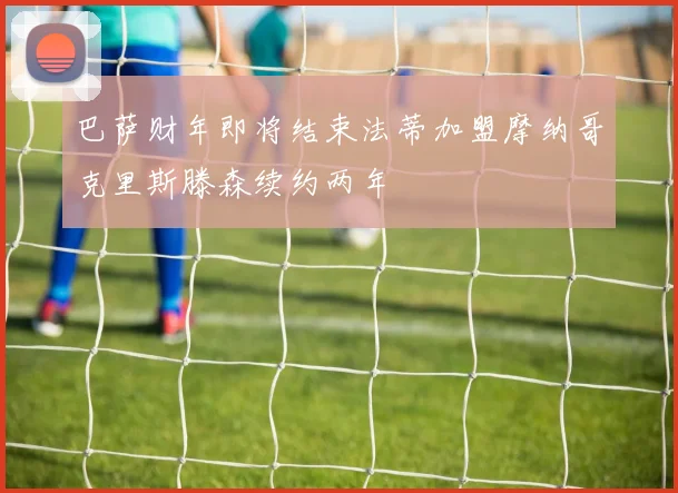 巴萨财年即将结束法蒂加盟摩纳哥克里斯滕森续约两年
