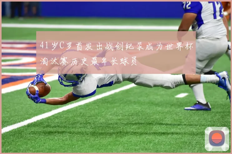 41岁C罗首发出战创纪录成为世界杯淘汰赛历史最年长球员