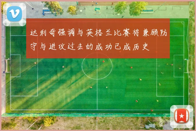 达利奇强调与英格兰比赛将兼顾防守与进攻过去的成功已成历史