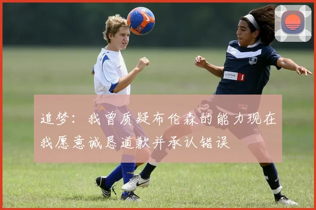 追梦：我曾质疑布伦森的能力现在我愿意诚恳道歉并承认错误