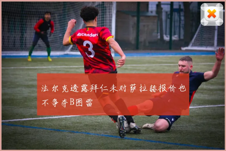 法尔克透露拜仁未对萨拉赫报价也不争夺B图雷